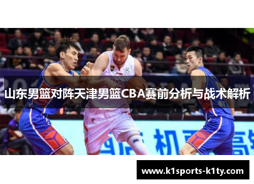 山东男篮对阵天津男篮CBA赛前分析与战术解析