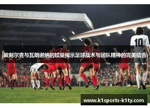 敦刻尔克与瓦朗谢纳的较量揭示足球战术与团队精神的完美结合